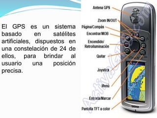 El GPS es un sistema
basado en satélites
artificiales, dispuestos en
una constelación de 24 de
ellos, para brindar al
usuario una posición
precisa.
 