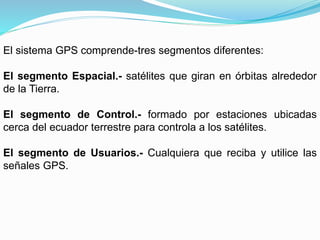 El sistema GPS comprende-tres segmentos diferentes:
El segmento Espacial.- satélites que giran en órbitas alrededor
de la Tierra.
El segmento de Control.- formado por estaciones ubicadas
cerca del ecuador terrestre para controla a los satélites.
El segmento de Usuarios.- Cualquiera que reciba y utilice las
señales GPS.
 