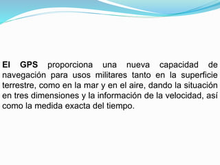 El GPS proporciona una nueva capacidad de
navegación para usos militares tanto en la superficie
terrestre, como en la mar y en el aire, dando la situación
en tres dimensiones y la información de la velocidad, así
como la medida exacta del tiempo.
 