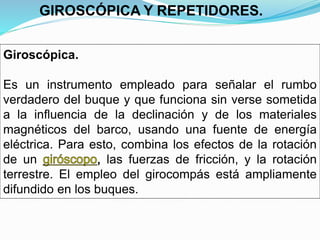 Giroscópica.
Es un instrumento empleado para señalar el rumbo
verdadero del buque y que funciona sin verse sometida
a la influencia de la declinación y de los materiales
magnéticos del barco, usando una fuente de energía
eléctrica. Para esto, combina los efectos de la rotación
de un las fuerzas de fricción, y la rotación
terrestre. El empleo del girocompás está ampliamente
difundido en los buques.
GIROSCÓPICA Y REPETIDORES.
 