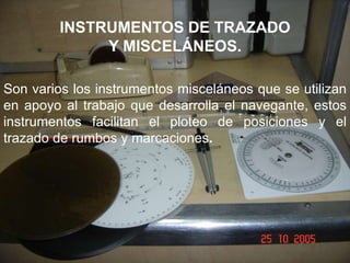 INSTRUMENTOS DE TRAZADO
Y MISCELÁNEOS.
Son varios los instrumentos misceláneos que se utilizan
en apoyo al trabajo que desarrolla el navegante, estos
instrumentos facilitan el ploteo de posiciones y el
trazado de rumbos y marcaciones.
 