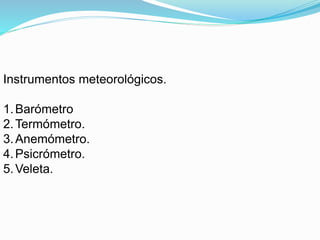 Instrumentos meteorológicos.
1.Barómetro
2.Termómetro.
3.Anemómetro.
4.Psicrómetro.
5.Veleta.
 