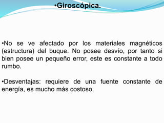 •No se ve afectado por los materiales magnéticos
(estructura) del buque. No posee desvío, por tanto si
bien posee un pequeño error, este es constante a todo
rumbo.
•Desventajas: requiere de una fuente constante de
energía, es mucho más costoso.
•Giroscópica.
 