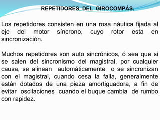 Los repetidores consisten en una rosa náutica fijada al
eje del motor síncrono, cuyo rotor esta en
sincronización.
Muchos repetidores son auto sincrónicos, ó sea que si
se salen del sincronismo del magistral, por cualquier
causa, se alinean automáticamente o se sincronizan
con el magistral, cuando cesa la falla, generalmente
están dotados de una pieza amortiguadora, a fin de
evitar oscilaciones cuando el buque cambia de rumbo
con rapidez.
REPETIDORES DEL GIROCOMPÁS.
 