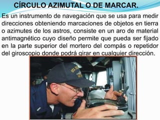 Es un instrumento de navegación que se usa para medir
direcciones obteniendo marcaciones de objetos en tierra
o azimutes de los astros, consiste en un aro de material
antimagnético cuyo diseño permite que pueda ser fijado
en la parte superior del mortero del compás o repetidor
del giroscopio donde podrá girar en cualquier dirección.
CÍRCULO AZIMUTAL O DE MARCAR.
 