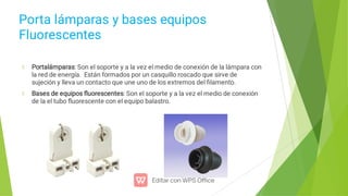 Porta lámparas y bases equipos
Fluorescentes
Portalámparas: Son el soporte y a la vez el medio de conexión de la lámpara con
la red de energía. Están formados por un casquillo roscado que sirve de
sujeción y lleva un contacto que une uno de los extremos del ﬁlamento.
Bases de equipos ﬂuorescentes: Son el soporte y a la vez el medio de conexión
de la el tubo ﬂuorescente con el equipo balastro.
 