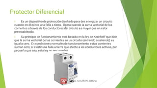 Protector Diferencial
Es un dispositivo de protección diseñado para des energizar un circuito
cuando en él exista una falla a tierra. Opera cuando la suma vectorial de las
corrientes a través de los conductores del circuito es mayor que un valor
preestablecido.
Su principio de funcionamiento está basado en la ley de Kirchhoff que dice
que la suma vectorial de las corrientes en un circuito (entrando o saliendo) es
igual a cero. En condiciones normales de funcionamiento, estas corrientes
suman cero; al existir una falla a tierra que afecte a los conductores activos, por
pequeña que sea, esta ley no se cumplirá.
 