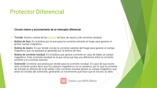 Protector Diferencial





Circuito interno y accionamiento de un interruptor diferencial
Toroide: Núcleo central de las bobinas de fase, de neutro y de corriente residual.
Bobina de fase: Es la bobina por la que pasa la corriente entrante al hogar para generar el
primer campo magnético.
Bobina de neutro: Es por donde circula la corriente saliente del hogar para generar el campo
magnético que se equipara al generado por la bobina de fase
Bobina de corriente residual: Es la bobina que genera corriente en caso de haber un campo
magnético. Esta corriente residual es la que avisa que hay una diferencia entre la corriente
entrante y la corriente saliente.
Solenoide: Contiene una bobina por donde pasa la corriente residual. En caso de que exista
esta corriente quiere decir que los campos magnéticos no se anularon, por lo que la corriente
de entrada es distinta de la de salida. Esta corriente residual genera un campo magnético que
atrae el costado del solenoide, generando un movimiento que hace que el circuito se abra.
 