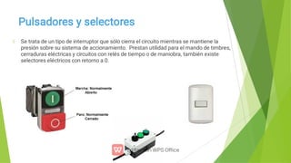 Pulsadores y selectores
Se trata de un tipo de interruptor que sólo cierra el circuito mientras se mantiene la
presión sobre su sistema de accionamiento. Prestan utilidad para el mando de timbres,
cerraduras eléctricas y circuitos con relés de tiempo o de maniobra, también existe
selectores eléctricos con retorno a 0.
 
