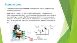 Atenuadores
También conocidos como dimmer, trabajan con un circuito electrónico de
regulación de tensión.
Este aparato, debido a su principio de funcionamiento, puede regular la
luminosidad de una lámpara incandescente en forma gradual hasta lograr la
iluminación que se desea. Se fabrica para instalaciones embutidas y para
lámparas de velador o sobremesa. Su instalación es muy fácil, pues sólo se
trata de reemplazar el interruptor convencional en la línea que suministra la
energía (fase).
 
