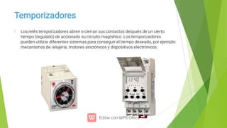 Temporizadores
Los relés temporizadores abren o cierran sus contactos después de un cierto
tiempo (regulado) de accionado su circuito magnético. Los temporizadores
pueden utilizar diferentes sistemas para conseguir el tiempo deseado, por ejemplo:
mecanismos de relojería, motores sincrónicos y dispositivos electrónicos.
 