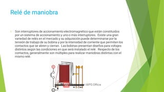 Relé de maniobra
Son interruptores de accionamiento electromagnético que están constituidos
por un sistema de accionamiento y uno o más interruptores. Existe una gran
variedad de relés en el mercado y su adquisición puede determinarse por la
tensión de trabajo de su bobina y por la intensidad de corriente que permiten los
contactos que se abren y cierran. Las bobinas presentan diseños para voltajes
distintos según las condiciones en que será instalado el relé. Respecto de los
contactos, generalmente son múltiples para realizar maniobras distintas con el
mismo relé.
 