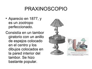 PRAXINOSCOPIO
●

Aparecio en 1877, y
es un zootropo
perfeccionado.

Consistía en un tambor
giratorio con un anillo
de espejos colocado
en el centro y los
dibujos colocados en
la pared interior del
tambor. Se hizo
bastante popular.

 