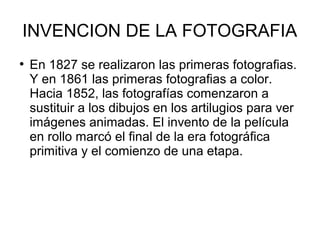 INVENCION DE LA FOTOGRAFIA
●

En 1827 se realizaron las primeras fotografias.
Y en 1861 las primeras fotografias a color.
Hacia 1852, las fotografías comenzaron a
sustituir a los dibujos en los artilugios para ver
imágenes animadas. El invento de la película
en rollo marcó el final de la era fotográfica
primitiva y el comienzo de una etapa.

 