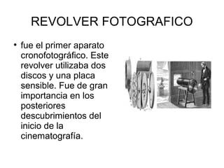 REVOLVER FOTOGRAFICO
●

fue el primer aparato
cronofotográfico. Este
revolver utilizaba dos
discos y una placa
sensible. Fue de gran
importancia en los
posteriores
descubrimientos del
inicio de la
cinematografía.

 