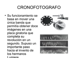 CRONOFOTOGRAFO
●

Su funcionamiento se
basa en mover una
única banda que
permitía obtener doce
imágenes en una
placa giratoria que
completa su
revolución en un
segundo. Supuso un
importante paso
hacia el invento de
los hermanos

 