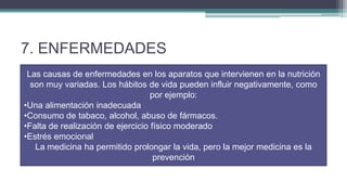 7. ENFERMEDADES
 Las causas de enfermedades en los aparatos que intervienen en la nutrición
  son muy variadas. Los hábitos de vida pueden influir negativamente, como
                                   por ejemplo:
•Una alimentación inadecuada
•Consumo de tabaco, alcohol, abuso de fármacos.
•Falta de realización de ejercicio físico moderado
•Estrés emocional
   La medicina ha permitido prolongar la vida, pero la mejor medicina es la
                                    prevención
 