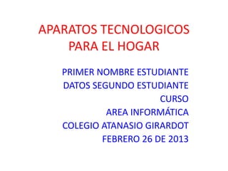 APARATOS TECNOLOGICOS
    PARA EL HOGAR
   PRIMER NOMBRE ESTUDIANTE
   DATOS SEGUNDO ESTUDIANTE
                       CURSO
            AREA INFORMÁTICA
   COLEGIO ATANASIO GIRARDOT
           FEBRERO 26 DE 2013
 