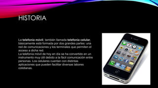 HISTORIA
La telefonía móvil, también llamada telefonía celular,
básicamente está formada por dos grandes partes: una
red de comunicaciones y los terminales que permiten el
acceso a dicha red.
La telefonía móvil de hoy en día se ha convertido en un
instrumento muy útil debido a la fácil comunicación entre
personas. Los celulares cuentan con distintas
aplicaciones que pueden facilitar diversas labores
cotidianas.