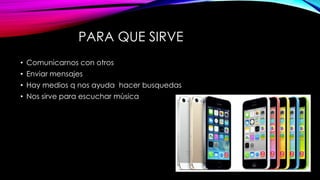 PARA QUE SIRVE
• Comunicarnos con otros
• Enviar mensajes
• Hay medios q nos ayuda hacer busquedas
• Nos sirve para escuchar mùsica