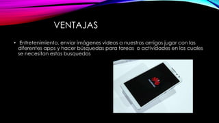 VENTAJAS
• Entretenimiento, enviar imágenes videos a nuestros amigos jugar con las
diferentes apps y hacer búsquedas para tareas o actividades en las cuales
se necesitan estas busquedas