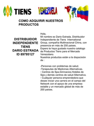 COMO ADQUIRIR NUESTROS PRODUCTOS DISTRIBUIDOR INDEPENDIENTE TIENS DARIO ESTRADA ID 89795127 Hola, Mi nombre es Dario Estrada, Distribuidor Independiente de Tiens  International Group, compañía Multinacional China, con presencia en más de 200 paises. Espero te haya gustado nuestro catalogo de Productos Tiens para el Mercado Venezolano. Nuestros productos están a la dispocisión de : -Personas con problemas de salud. Terapeutas de Medicinas Alternativas. Centros de Spa,Gimnacios,Hoteles de Spa y demás centros de salud Alternativa. Cualquier persona emprendedora que desee iniciar una carrera en el campo del Network con el apoyo de una empresa estable y un mercado global de más de 200 paises. 