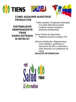 COMO ADQUIRIR NUESTROS PRODUCTOS DISTRIBUIDOR INDEPENDIENTE TIENS DARIO ESTRADA ID 89795127 - Todos aquellos Terapeutas dedicados a la salud alternativa pueden comprar nuestros equipos y productos terapeuticos. Como Cliente sin descuento: Pagando el precio a publico. PU 2)Como Distribuidor. Registrandose como afiliado y recibiendo un descuento del 30% y refiriendo a otras personas con problemas de salud. SOLICITE INFORMACION   