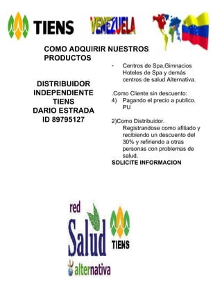COMO ADQUIRIR NUESTROS PRODUCTOS DISTRIBUIDOR INDEPENDIENTE TIENS DARIO ESTRADA ID 89795127 Centros de Spa,Gimnacios Hoteles de Spa y demás centros de salud Alternativa. .Como Cliente sin descuento: Pagando el precio a publico. PU 2)Como Distribuidor. Registrandose como afiliado y recibiendo un descuento del 30% y refiriendo a otras personas con problemas de salud. SOLICITE INFORMACION   