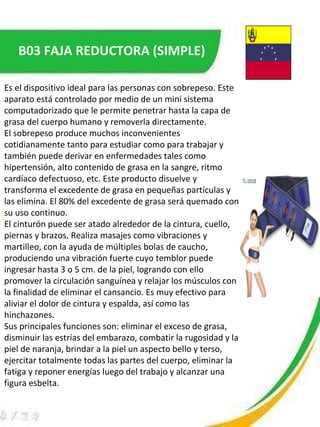 B03 FAJA REDUCTORA (SIMPLE) Es el dispositivo ideal para las personas con sobrepeso. Este aparato está controlado por medio de un mini sistema computadorizado que le permite penetrar hasta la capa de grasa del cuerpo humano y removerla directamente. El sobrepeso produce muchos inconvenientes cotidianamente tanto para estudiar como para trabajar y también puede derivar en enfermedades tales como hipertensión, alto contenido de grasa en la sangre, ritmo cardíaco defectuoso, etc. Este producto disuelve y transforma el excedente de grasa en pequeñas partículas y las elimina. El 80% del excedente de grasa será quemado con su uso continuo. El cinturón puede ser atado alrededor de la cintura, cuello, piernas y brazos. Realiza masajes como vibraciones y martilleo, con la ayuda de múltiples bolas de caucho, produciendo una vibración fuerte cuyo temblor puede ingresar hasta 3 o 5 cm. de la piel, logrando con ello promover la circulación sanguínea y relajar los músculos con la finalidad de eliminar el cansancio. Es muy efectivo para aliviar el dolor de cintura y espalda, así como las hinchazones.  Sus principales funciones son: eliminar el exceso de grasa, disminuir las estrías del embarazo, combatir la rugosidad y la piel de naranja, brindar a la piel un aspecto bello y terso, ejercitar totalmente todas las partes del cuerpo, eliminar la fatiga y reponer energías luego del trabajo y alcanzar una figura esbelta. 