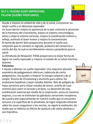 B17-1 TAOISM SLEEP-IMPROVING PILLOW (SUEÑO PROFUNDO) Ayuda a mejorar la calidad de vida y de la salud, a encontrar un mejor sueño y un descanso reparador.  Un buen dormir mejora la apariencia de la piel, estimula la secreción de la hormona del crecimiento, mejora el sistema inmunológico, alivia y relaja el sistema nervioso, mejora la coordinación motora y refleja, estimula el buen humor y mejora la concentración.  El hecho de dormir bien proporciona durante el sueño una relajación que no siempre es lograda, producto del cansancio o estrés del día, lo cual es terriblemente nocivo y perjudicial para la salud.  La Almohada de Relajación TIENS proporciona la mejor forma de lograr un sueño reparador y mejorar el estado de su salud mientras duerme.  Funciones   •  Ayuda a obtener un sueño reparador: Una exquisita aleación aromática de polygonatum sibiricum, tubérculo de cierta poligonácea, nos ayudan a mejorar la energía corporal y de la sangre. Rizoma de Chuanxiong y aluminita para calmar los malestares hepáticos y bajar estados febriles. Raíz de polígala de hojas estrechas para relajar estados de temor, semilla de tuya oriental para nutrir el corazón y el bazo. La absorción de esta combinación esencial por medio de la respiración, actúa en nuestros órganos, a su vez se estimulan las glándulas sensoriales receptoras de nuestra piel especialmente en nuestro cuello que se encuentra cercano a la superficie de la almohada. Se logra relajación eficiente sobre los vasos sanguíneos y los nervios, se regula la exaltación, de modo que se obtiene un efecto de quietud y de calma absoluta y casi hipnótica.  