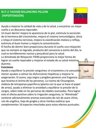 B17-2 TAOISM BALANCING PILLOW (HIPERTENSIÓN) Ayuda a mejorar la calidad de vida y de la salud, a encontrar un mejor sueño y un descanso reparador.  Un buen dormir mejora la apariencia de la piel, estimula la secreción de la hormona del crecimiento, mejora el sistema inmunológico, alivia y relaja el sistema nervioso, mejora la coordinación motora y refleja, estimula el buen humor y mejora la concentración.  El hecho de dormir bien proporciona durante el sueño una relajación que no siempre es lograda, producto del cansancio o estrés del día, lo cual es terriblemente nocivo y perjudicial para la salud.  La Almohada de Relajación TIENS proporciona la mejor forma de lograr un sueño reparador y mejorar el estado de su salud mientras duerme.  Funciones   Ayuda a equilibrar la presión sanguínea: el crisantemo y la consuelda menor ayudan a calmar las disfunciones hepáticas y mejorar la oxigenación. El acoro, soja negra y jengibre generan una fragancia que levanta el ánimo de las personas. La rizoma de Chuangxion, médula de tetrapanax papiriferus (planta con la que se hace el papel de arroz), ayuda a eliminar la ansiedad y equilibrar la presión de la sangre, sobre todo en las personas de edades avanzadas. Para lograr este el efecto positivo sobre la irrigación sanguínea, la “Almohada” contiene adicionalmente aromas esenciales de raíz de asare chino, raíz de angélica, hoja de gingko y otras hierbas exóticas que complementan 16 especies mezcladas para estos efectos puntuales.  