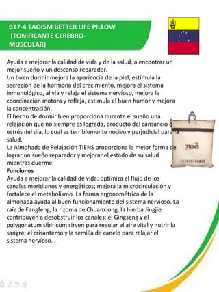 B17-4 TAOISM BETTER LIFE PILLOW (TONIFICANTE CEREBRO-MUSCULAR) Ayuda a mejorar la calidad de vida y de la salud, a encontrar un mejor sueño y un descanso reparador.  Un buen dormir mejora la apariencia de la piel, estimula la secreción de la hormona del crecimiento, mejora el sistema inmunológico, alivia y relaja el sistema nervioso, mejora la coordinación motora y refleja, estimula el buen humor y mejora la concentración.  El hecho de dormir bien proporciona durante el sueño una relajación que no siempre es lograda, producto del cansancio o estrés del día, lo cual es terriblemente nocivo y perjudicial para la salud.  La Almohada de Relajación TIENS proporciona la mejor forma de lograr un sueño reparador y mejorar el estado de su salud mientras duerme.  Funciones   Ayuda a mejorar la calidad de vida: optimiza el flujo de los canales meridianos y energéticos; mejora la microcirculación y fortalece el metabolismo. La forma ergonométrica de la almohada ayuda al buen funcionamiento del sistema nervioso. La raíz de Fangfeng, la rizoma de Chuanxiong, la hierba Jingjie contribuyen a desobstruir los canales; el Gingseng y el polygonatum sibiricum sirven para regular el aire vital y nutrir la sangre; el crisantemo y la semilla de canelo para relajar el sistema nervioso. .  