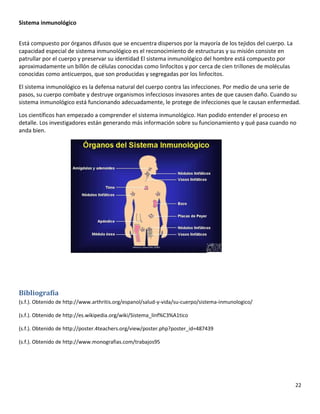 22
Sistema inmunológico
Está compuesto por órganos difusos que se encuentra dispersos por la mayoría de los tejidos del cuerpo. La
capacidad especial de sistema inmunológico es el reconocimiento de estructuras y su misión consiste en
patrullar por el cuerpo y preservar su identidad El sistema inmunológico del hombre está compuesto por
aproximadamente un billón de células conocidas como linfocitos y por cerca de cien trillones de moléculas
conocidas como anticuerpos, que son producidas y segregadas por los linfocitos.
El sistema inmunológico es la defensa natural del cuerpo contra las infecciones. Por medio de una serie de
pasos, su cuerpo combate y destruye organismos infecciosos invasores antes de que causen daño. Cuando su
sistema inmunológico está funcionando adecuadamente, le protege de infecciones que le causan enfermedad.
Los científicos han empezado a comprender el sistema inmunológico. Han podido entender el proceso en
detalle. Los investigadores están generando más información sobre su funcionamiento y qué pasa cuando no
anda bien.
Bibliografía
(s.f.). Obtenido de http://www.arthritis.org/espanol/salud-y-vida/su-cuerpo/sistema-inmunologico/
(s.f.). Obtenido de http://es.wikipedia.org/wiki/Sistema_linf%C3%A1tico
(s.f.). Obtenido de http://poster.4teachers.org/view/poster.php?poster_id=487439
(s.f.). Obtenido de http://www.monografias.com/trabajos95
 