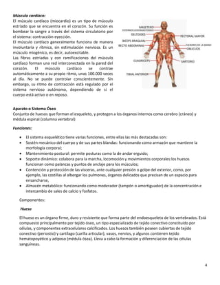 4
Músculo cardíaco:
El músculo cardíaco (miocardio) es un tipo de músculo
estriado que se encuentra en el corazón. Su función es
bombear la sangre a través del sistema circulatorio por
el sistema: contracción-eyección.
El músculo cardíaco generalmente funciona de manera
involuntaria y rítmica, sin estimulación nerviosa. Es un
músculo miogénico, es decir, autoexcitable.
Las fibras estriadas y con ramificaciones del músculo
cardíaco forman una red interconectada en la pared del
corazón. El músculo cardíaco se contrae
automáticamente a su propio ritmo, unas 100.000 veces
al día. No se puede controlar conscientemente. Sin
embargo, su ritmo de contracción está regulado por el
sistema nervioso autónomo, dependiendo de si el
cuerpo está activo o en reposo.
Aparato o Sistema Óseo
Conjunto de huesos que forman el esqueleto, y protegen a los órganos internos como cerebro (cráneo) y
médula espinal (columna vertebral)
Funciones:
 El sistema esquelético tiene varias funciones, entre ellas las más destacadas son:
 Sostén mecánico del cuerpo y de sus partes blandas: funcionando como armazón que mantiene la
morfología corporal;
 Mantenimiento postural: permite posturas como la de andar erguido;
 Soporte dinámico: colabora para la marcha, locomoción y movimientos corporales:los huesos
funcionan como palancas y puntos de anclaje para los músculos;
 Contención y protección de las vísceras, ante cualquier presión o golpe del exterior, como, por
ejemplo, las costillas al albergar los pulmones, órganos delicados que precisan de un espacio para
ensancharse,
 Almacén metabólico: funcionando como moderador (tampón o amortiguador) de la concentración e
intercambio de sales de calcio y fosfatos.
Componentes:
Hueso
El hueso es un órgano firme, duro y resistente que forma parte del endoesqueleto de los vertebrados. Está
compuesto principalmente por tejido óseo, un tipo especializado de tejido conectivo constituido por
células, y componentes extracelulares calcificados. Los huesos también poseen cubiertas de tejido
conectivo (periostio) y cartílago (carilla articular), vasos, nervios, y algunos contienen tejido
hematopoyético y adiposo (médula ósea). Lleva a cabo la formación y diferenciación de las células
sanguíneas.
 