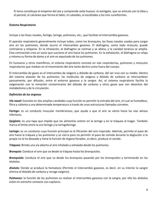 8
El tarso constituye el empeine del pie y comprende siete huesos: el astrágalo, que se articula con la tibia y
el peroné; el calcáneo que forma el talón; el cuboides, el escafoides y los tres cuneiformes.
Sistema Respiratorio
Incluye a las fosas nasales, faringe, laringe, pulmones, etc., que facilitan el intercambio gaseoso.
El aparato respiratorio generalmente incluye tubos, como los bronquios, las fosas nasales usadas para cargar
aire en los pulmones, donde ocurre el intercambio gaseoso. El diafragma, como todo músculo, puede
contraerse y relajarse. En la inhalación, el diafragma se contrae y se allana, y la cavidad torácica se amplía.
Esta contracción crea un vacío que succiona el aire hacia los pulmones. En la exhalación, el diafragma se relaja
y retoma su forma de domo y el aire es expulsado de los pulmones.
En humanos y otros mamíferos, el sistema respiratorio consiste en vías respiratorias, pulmones y músculos
respiratorios que median en el movimiento del aire tanto dentro como fuera del cuerpo.
El intercambio de gases es el intercambio de oxígeno y dióxido de carbono, del ser vivo con su medio. Dentro
del sistema alveolar de los pulmones, las moléculas de oxígeno y dióxido de carbono se intercambian
pasivamente, por difusión, entre el entorno gaseoso y la sangre. Así, el sistema respiratorio facilita la
oxigenación con la remoción contaminante del dióxido de carbono y otros gases que son desechos del
metabolismo y de la circulación.
Definición de los órganos
Vía nasal: Consiste en dos amplias cavidades cuya función es permitir la entrada del aire, el cual se humedece,
filtra y calienta a una determinada temperatura a través de unas estructuras llamadas cornetes.
Faringe: es un conducto muscular membranoso, que ayuda a que el aire se vierta hacia las vías aéreas
inferiores.
Epiglotis: es una tapa que impide que los alimentos entren en la laringe y en la tráquea al tragar. También
marca el límite entre la oro faringe y la laringofaringe.
Laringe: es un conducto cuya función principal es la filtración del aire inspirado. Además, permite el paso de
aire hacia la tráquea y los pulmones y se cierra para no permitir el paso de comida durante la deglución si la
propia no la ha deseado y tiene la función de órgano fonador, es decir, produce el sonido.
Tráquea: Brinda una vía abierta al aire inhalado y exhalado desde los pulmones.
Bronquio: Conduce el aire que va desde la tráquea hasta los bronquiolos.
Bronquiolo: Conduce el aire que va desde los bronquios pasando por los bronquiolos y terminando en los
alvéolos.
Alvéolo: Donde se produce la hematosis (Permite el intercambio gaseoso, es decir, en su interior la sangre
elimina el dióxido de carbono y recoge oxígeno).
Pulmones: la función de los pulmones es realizar el intercambio gaseoso con la sangre, por ello los alvéolos
están en estrecho contacto con capilares.
 