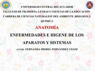 UNIVERSIDAD CENTRAL DEL ECUADOR
FACULTAD DE FILOSOFÍA, LETRAS Y CIENCIAS DE LA EDUCACIÓN
CARRERA DE CIENCIAS NATURALESY DELAMBIENTE ,BIOLOGIAY
QUIMICA
ANATOMÍA
ENFERMEDADES E HIGENE DE LOS
APARATOS Y SISTEMAS
AUTOR: FERNANDA MISHEL FERNÁNDEZ VELOZ
 