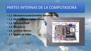 PARTES INTERNAS DE LA COMPUTADORA
• 1.1. Microprocesador(también llamado CPU)
• 1.2. Motherboard o placa madre
• 1.3. Memoria RAM
• 1.5. Disco Duro
• 1.6. Lectores ópticos
• 1.7. Tarjeta de Vídeo
 