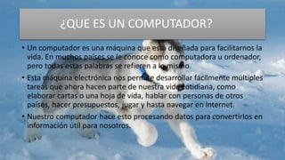 ¿QUE ES UN COMPUTADOR?
• Un computador es una máquina que está diseñada para facilitarnos la
vida. En muchos países se le conoce como computadora u ordenador,
pero todas estas palabras se refieren a lo mismo.
• Esta máquina electrónica nos permite desarrollar fácilmente múltiples
tareas que ahora hacen parte de nuestra vida cotidiana, como
elaborar cartas o una hoja de vida, hablar con personas de otros
países, hacer presupuestos, jugar y hasta navegar en internet.
• Nuestro computador hace esto procesando datos para convertirlos en
información útil para nosotros.
 