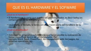 QUE ES EL HARDWARE Y EL SOFWARE
¿Qué es el hardware?
• El hardware es la parte que puedes ver del computador, es decir todos los
componentes de su estructura física.
• La pantalla, el teclado, la torre y el ratón hacen parte del hardware de tu
equipo.
¿Cuál es el software?
• Estos son los programas informáticos que hacen posible la realización de
tareas específicas dentro de un computador. Por
ejemplo Word, Excel, PowerPoint, los navegadores web, los juegos, los
sistemas operativos, etc.
 
