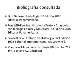 Bibliografía consultada Finn Geneser. Histología. 3ª Edición 2000 Editorial Panamericana. Ross MH-Pawlina. Histología Texto y Atlas color con Biología Celular y Molecular. 5ª Edición 2007 Editorial Panamericana. Fawcett D.W. Tratado de Histología. 12ª Edición 1995 Editorial Interamericana. Mc Graw-Hill. Manuales Micromeds Histología (Riobamba 781 1ºA, esquina Av. Córdoba). 