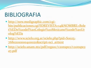 BIBLIOGRAFIA
 http://new.medigraphic.com/cgi-
  bin/publicaciones.cgi?IDREVISTA=14&NOMBRE=Bole
  t%EDn%20del%20Colegio%20Mexicano%20de%20Ur
  olog%EDa
 http://www.scielo.org.ar/scielo.php?pid=S0025-
  76802010000400020&script=sci_arttext
 http://scielo.unam.mx/pdf/regsoc/v20nspe2/v20nspe2
  a7.pdf
 