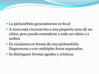  La pielonefritis generalmente es focal
 A veces está circunscrita a una pequeña zona de un
  riñón, pero puede extenderse a todo un riñón o a
  ambos
 En ocasiones en forma de una pielonefritis
  flegmonosa o con múltiples focos supurados.
 Se distinguen formas agudas y crónicas.
 
