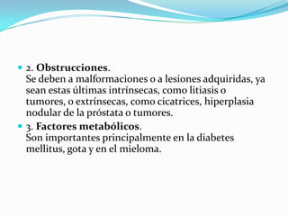  2. Obstrucciones.
  Se deben a malformaciones o a lesiones adquiridas, ya
  sean estas últimas intrínsecas, como litiasis o
  tumores, o extrínsecas, como cicatrices, hiperplasia
  nodular de la próstata o tumores.
 3. Factores metabólicos.
  Son importantes principalmente en la diabetes
  mellitus, gota y en el mieloma.
 