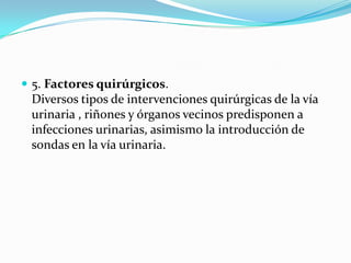  5. Factores quirúrgicos.
 Diversos tipos de intervenciones quirúrgicas de la vía
 urinaria , riñones y órganos vecinos predisponen a
 infecciones urinarias, asimismo la introducción de
 sondas en la vía urinaria.
 