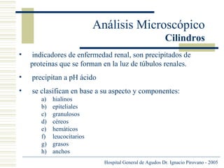 Análisis Microscópico
Cilindros
•

indicadores de enfermedad renal, son precipitados de
proteinas que se forman en la luz de túbulos renales.

•

precipitan a pH ácido

•

se clasifican en base a su aspecto y componentes:
a)
b)
c)
d)
e)
f)
g)
h)

hialinos
epiteliales
granulosos
céreos
hemáticos
leucocitarios
grasos
anchos
Hospital General de Agudos Dr. Ignacio Pirovano - 2005

 