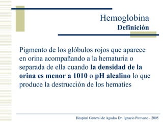 Hemoglobina
Definición
Pigmento de los glóbulos rojos que aparece
en orina acompañando a la hematuria o
separada de ella cuando la densidad de la
orina es menor a 1010 o pH alcalino lo que
produce la destrucción de los hematíes

Hospital General de Agudos Dr. Ignacio Pirovano - 2005

 