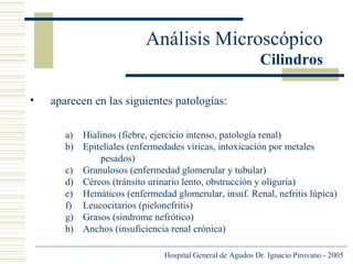 Análisis Microscópico
Cilindros
•

aparecen en las siguientes patologías:
a) Hialinos (fiebre, ejercicio intenso, patología renal)
b) Epiteliales (enfermedades víricas, intoxicación por metales
pesados)
c) Granulosos (enfermedad glomerular y tubular)
d) Céreos (tránsito urinario lento, obstrucción y oliguria)
e) Hemáticos (enfermedad glomerular, insuf. Renal, nefritis lúpica)
f) Leucocitarios (pielonefritis)
g) Grasos (sindrome nefrótico)
h) Anchos (insuficiencia renal crónica)
Hospital General de Agudos Dr. Ignacio Pirovano - 2005

 