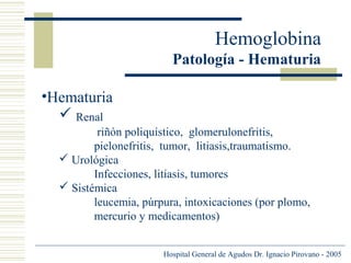 Hemoglobina
Patología - Hematuria
•Hematuria
 Renal
riñón poliquístico, glomerulonefritis,
pielonefritis, tumor, litiasis,traumatismo.
 Urológica
Infecciones, litiasis, tumores
 Sistémica
leucemia, púrpura, intoxicaciones (por plomo,
mercurio y medicamentos)
Hospital General de Agudos Dr. Ignacio Pirovano - 2005

 