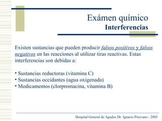 Exámen químico
Interferencias
Existen sustancias que pueden producir falsos positivos y falsos
negativos en las reacciones al utilizar tiras reactivas. Estas
interferencias son debidas a:
• Sustancias reductoras (vitamina C)
• Sustancias occidantes (agua oxigenada)
• Medicamentos (clorpromacina, vitamina B)

Hospital General de Agudos Dr. Ignacio Pirovano - 2005

 