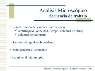 Análisis Microscópico
Secuencia de trabajo
• Estandarización del examen microscópico
 centrifugado (velocidad, tiempo, volumen de orina)
 volumen de sedimento
• Descartar el líquido sobrenadante
• Homogeneizar el sedimento
• Examinar al microscopio

Hospital General de Agudos Dr. Ignacio Pirovano - 2005

 